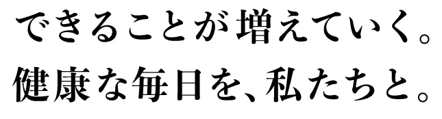 できることが増えていく。健康な毎日を、私たちと。